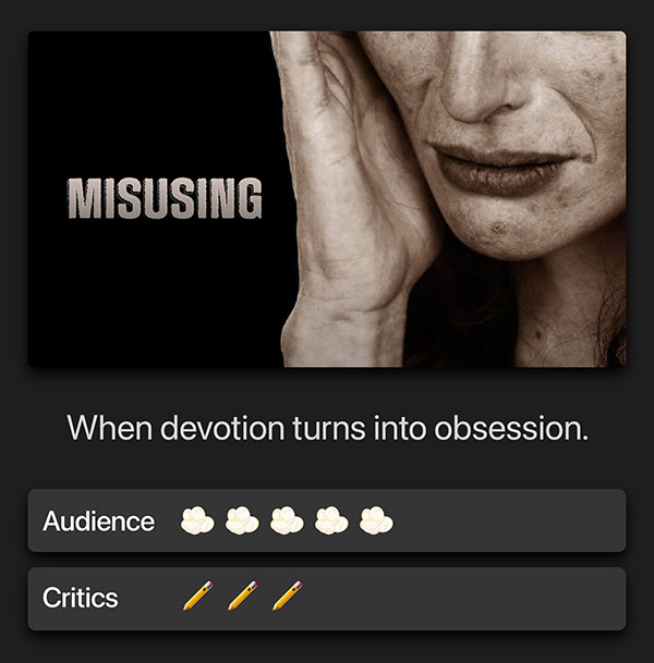 Misusing. When devotion turns into obsession. Audience: 5 popcorn kernels. Critics: 3 pencils.