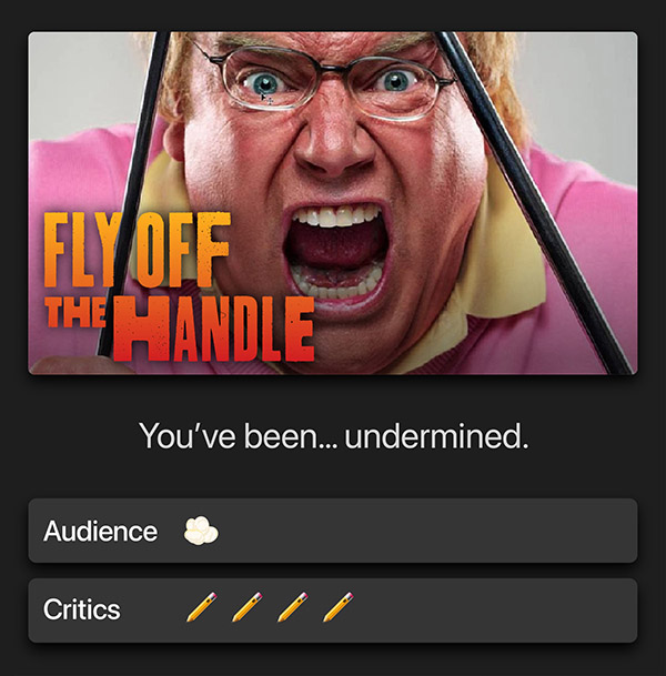 Fly off the handle. You’ve been… undermined. Audience: 1 popcorn kernel. Critics: 4 pencils.